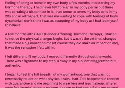 Graphic shows a solid pink background with the following story left by an anonymous storyteller for TEP. Story reads: The part of my gender journey that has brought me the most joy was the feeling of being at home in my own body a few months into starting my hormone therapy. I had never felt foreign in my body per se but there was certainly a disconnect in it. I had come to terms my body as-is in my 20s and in retrospect, that was me wanting to cope with feelings of body dysphoria; I don’t think I was as accepting of my body as I had led myself to believe. A few months into GAHT, I started to notice the physical changes begin. But it wasn’t the external changes that made a big impact on me (of course they did make an impact on me), it was the sensation I felt within. I felt different IN my body. I moved differently throughout the world. There was a lightness to my step, a sway in my hip, not exaggerated but authentic. I began to feel the full breadth of my womanhood, one that was not necessarily reliant on what physical traits I had. This happened in tandem with quarantine and me beginning to wear less and less makeup. Where I once felt “manly” without makeup, I began to feel beautiful in my natural state. I’m so thankful for starting hormone therapy. I began presenting at 21 but did not start therapy until 34 and, though I would have definitely seen a bigger difference if I started younger, I feel like a good example that it’s never too late to start.
